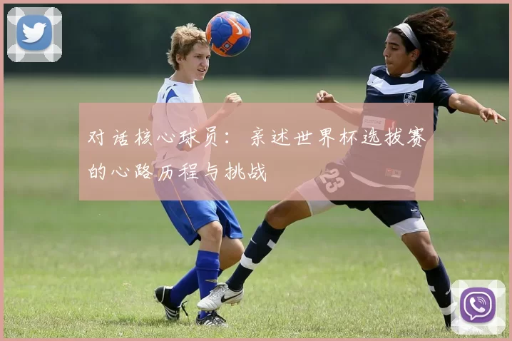 对话核心球员:亲述世界杯选拔赛的心路历程与挑战