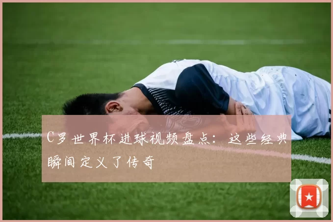 C罗世界杯进球视频盘点:这些经典瞬间定义了传奇