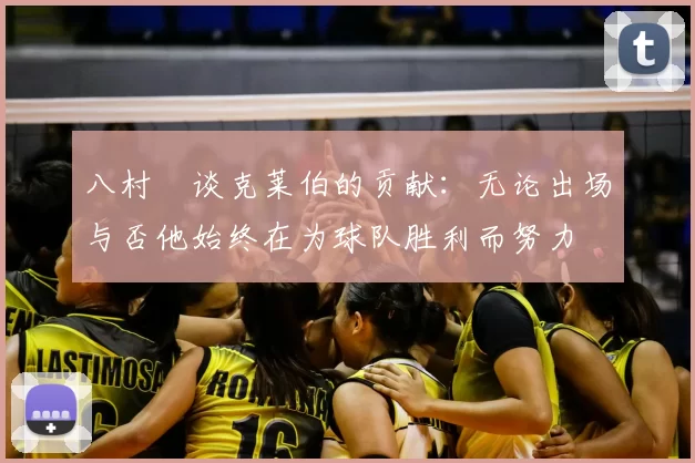 八村塁谈克莱伯的贡献:无论出场与否他始终在为球队胜利而努力