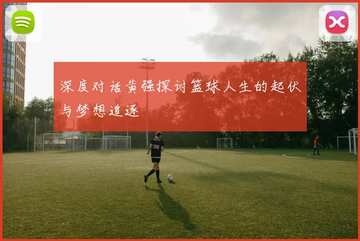 深度对话黄强探讨篮球人生的起伏与梦想追逐