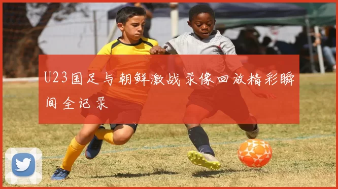 U23国足与朝鲜激战录像回放精彩瞬间全记录