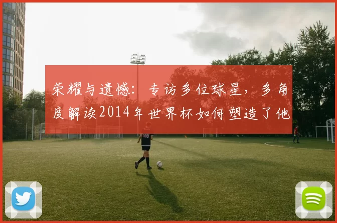 荣耀与遗憾:专访多位球星,多角度解读2014年世界杯如何塑造了他们的职业生涯