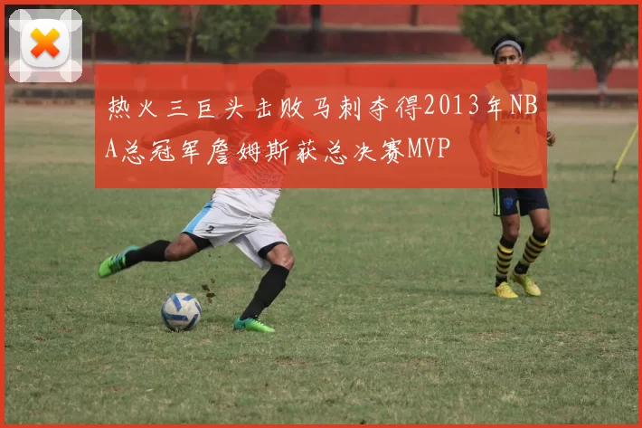 热火三巨头击败马刺夺得2013年NBA总冠军詹姆斯获总决赛MVP