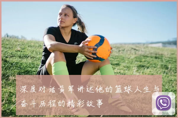 深度对话黄军讲述他的篮球人生与奋斗历程的精彩故事
