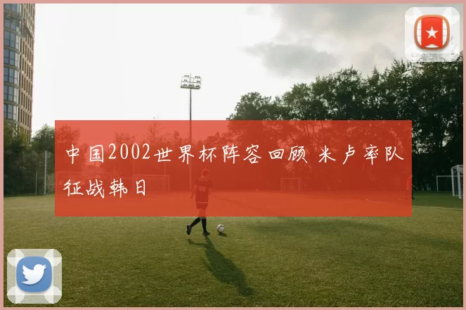 中国2002世界杯阵容回顾 米卢率队征战韩日