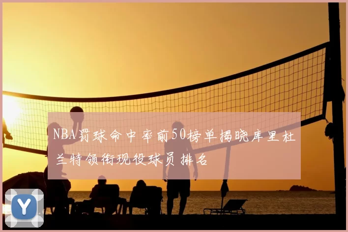NBA罚球命中率前50榜单揭晓库里杜兰特领衔现役球员排名