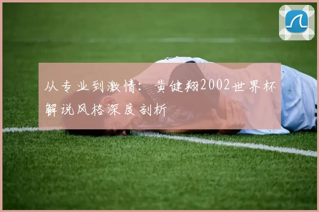 从专业到激情:黄健翔2002世界杯解说风格深度剖析