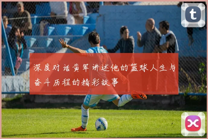 深度对话黄军讲述他的篮球人生与奋斗历程的精彩故事
